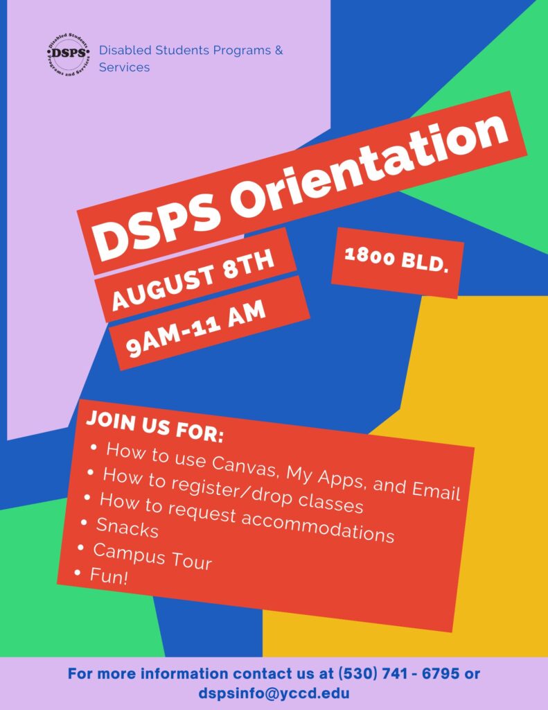 DSPS Orientation August 8th 9 AM to 11 AM. Join us for How to use canvas, my apps, and email. How to register/drop classes. How to request accommodations. Snack, Campus tour, fun. For more information contact us 530 741 6795 or dspsinfo@yccd.edu